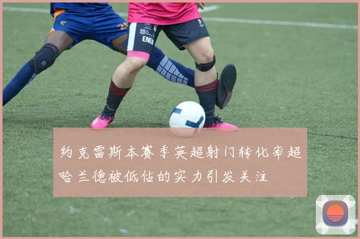 约克雷斯本赛季英超射门转化率超哈兰德被低估的实力引发关注