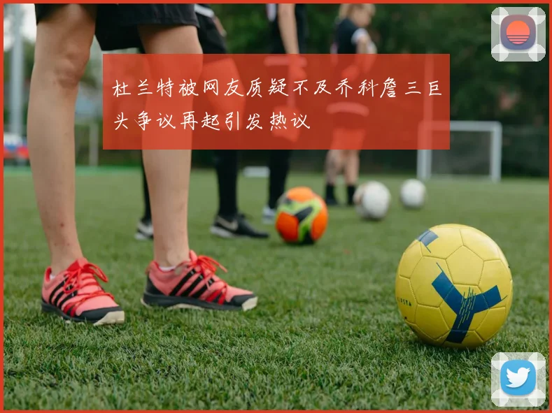杜兰特被网友质疑不及乔科詹三巨头争议再起引发热议