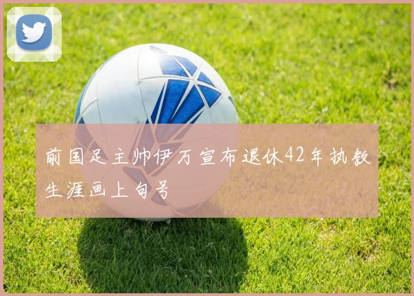 前国足主帅伊万宣布退休42年执教生涯画上句号