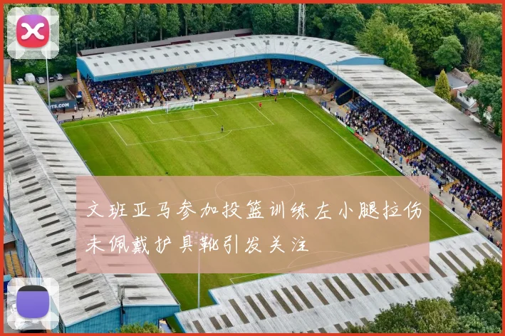 文班亚马参加投篮训练左小腿拉伤未佩戴护具靴引发关注