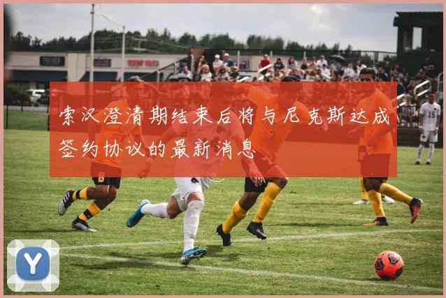 索汉澄清期结束后将与尼克斯达成签约协议的最新消息