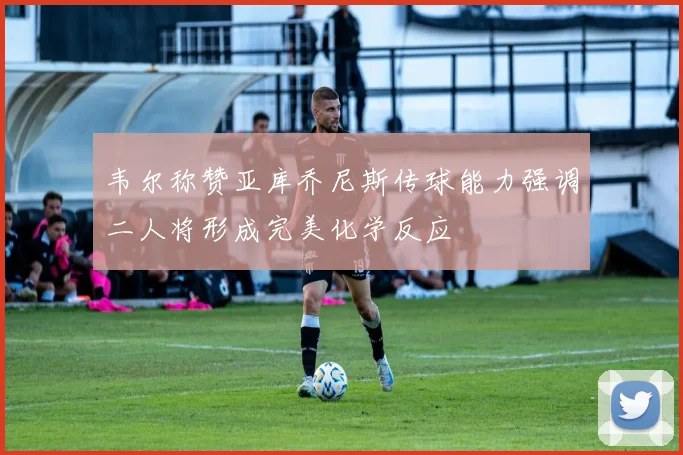 韦尔称赞亚库乔尼斯传球能力强调二人将形成完美化学反应