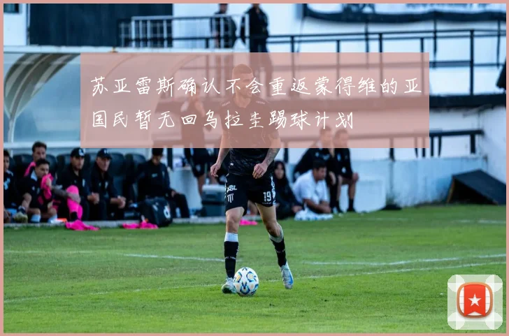 苏亚雷斯确认不会重返蒙得维的亚国民暂无回乌拉圭踢球计划