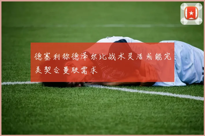 德塞利称德泽尔比战术灵活或能完美契合曼联需求