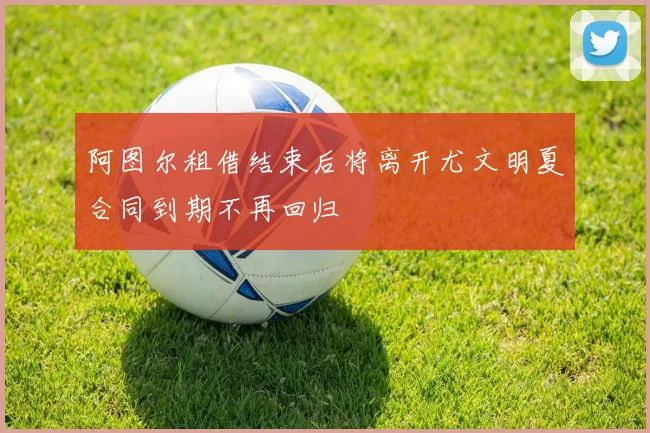 阿图尔租借结束后将离开尤文明夏合同到期不再回归