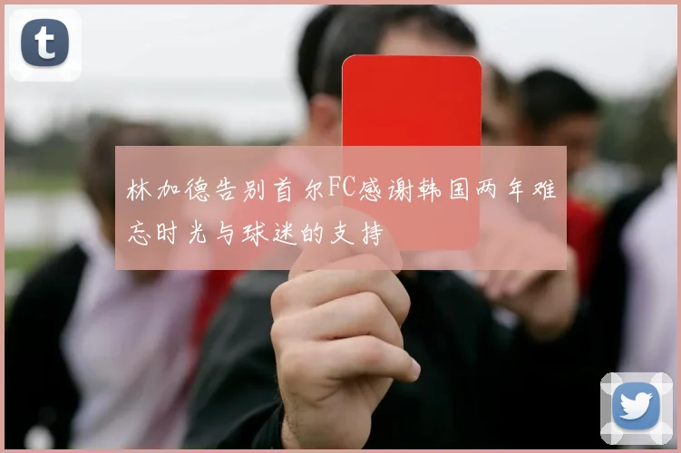 林加德告别首尔FC感谢韩国两年难忘时光与球迷的支持