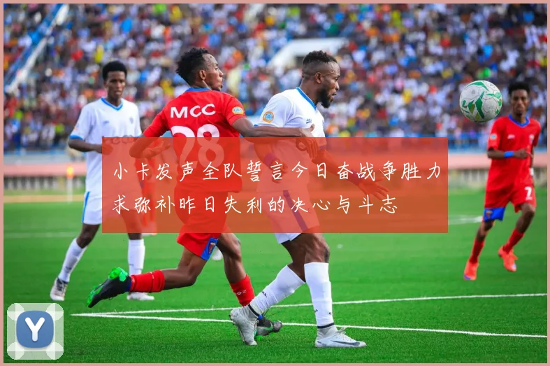 小卡发声全队誓言今日奋战争胜力求弥补昨日失利的决心与斗志