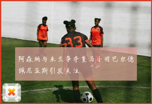 阿森纳与米兰争夺皇马小将巴尔德佩尼亚斯引发关注