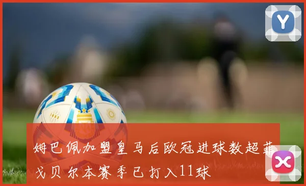 姆巴佩加盟皇马后欧冠进球数超菲戈贝尔本赛季已打入11球