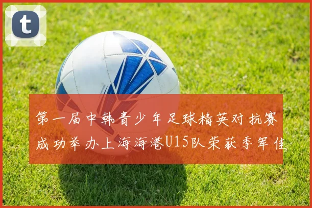 第一届中韩青少年足球精英对抗赛成功举办上海海港U15队荣获季军佳绩