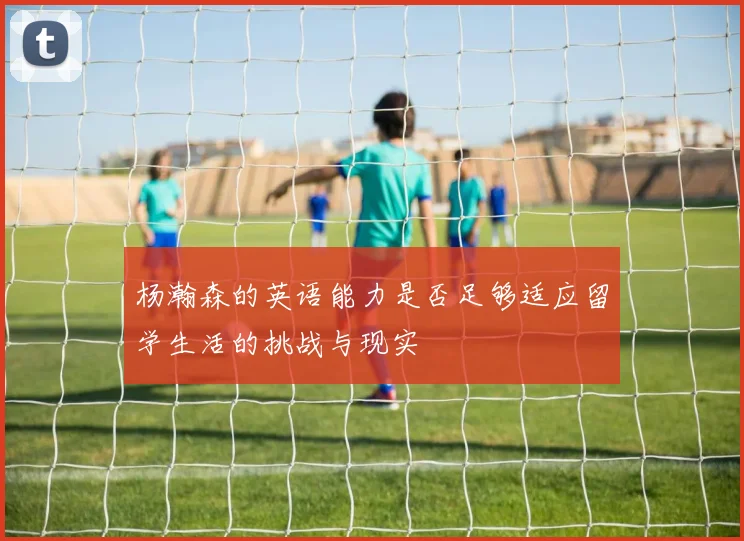 杨瀚森的英语能力是否足够适应留学生活的挑战与现实