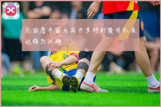 厄兹詹冬窗或离开多特科隆母队表达强烈兴趣