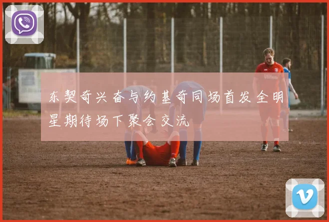 东契奇兴奋与约基奇同场首发全明星期待场下聚会交流
