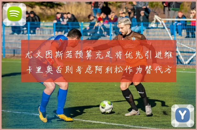 尤文图斯若预算充足将优先引进维卡里奥否则考虑阿利松作为替代方案