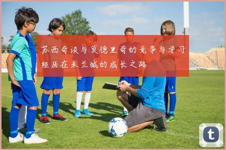 苏西奇谈与莫德里奇的竞争与学习经历在米兰城的成长之路