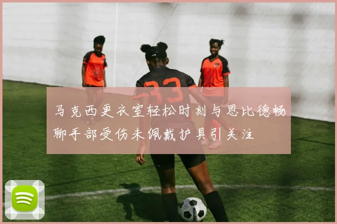 马克西更衣室轻松时刻与恩比德畅聊手部受伤未佩戴护具引关注