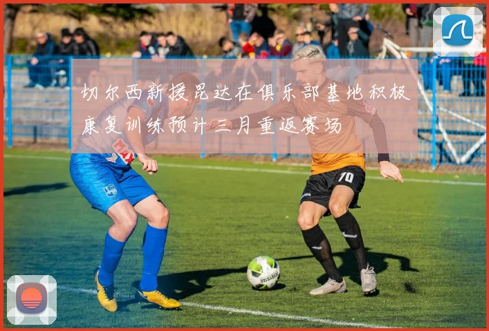 切尔西新援昆达在俱乐部基地积极康复训练预计三月重返赛场