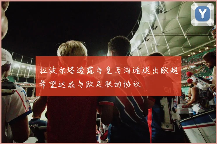 拉波尔塔透露与皇马沟通退出欧超希望达成与欧足联的协议