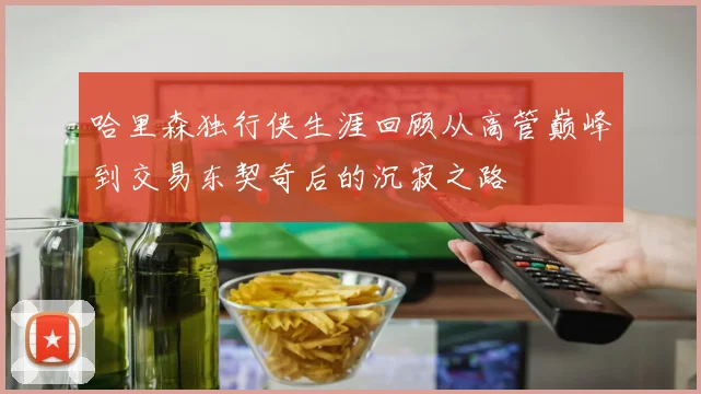 哈里森独行侠生涯回顾从高管巅峰到交易东契奇后的沉寂之路