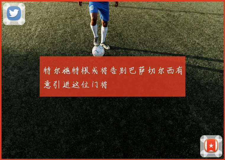 特尔施特根或将告别巴萨切尔西有意引进这位门将