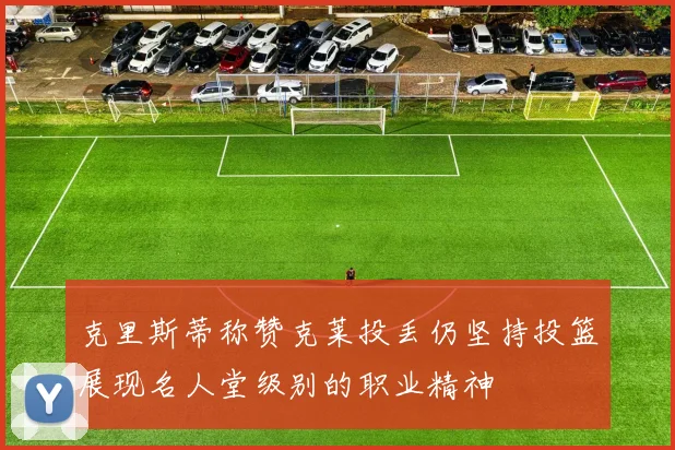 克里斯蒂称赞克莱投丢仍坚持投篮展现名人堂级别的职业精神