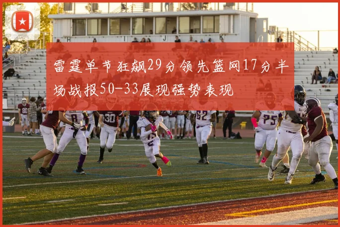 雷霆单节狂飙29分领先篮网17分半场战报50-33展现强势表现