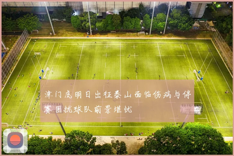 津门虎明日出征泰山面临伤病与停赛困扰球队前景堪忧