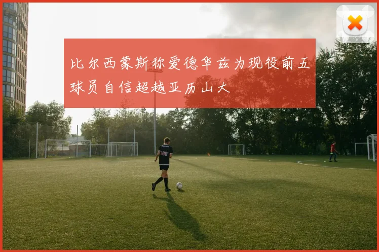 比尔西蒙斯称爱德华兹为现役前五球员自信超越亚历山大