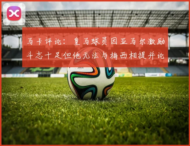 马卡评论：皇马球员因亚马尔激励斗志十足但他无法与梅西相提并论