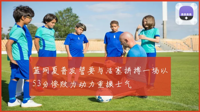 篮网夏普发誓要与活塞拼搏一场以53分惨败为动力重振士气