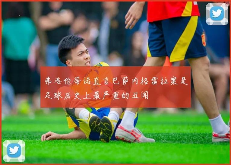 弗洛伦蒂诺直言巴萨内格雷拉案是足球历史上最严重的丑闻