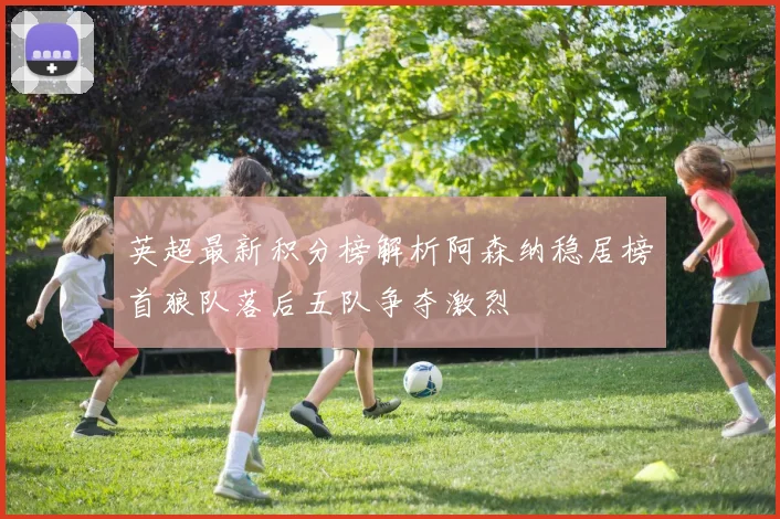 英超最新积分榜解析阿森纳稳居榜首狼队落后五队争夺激烈