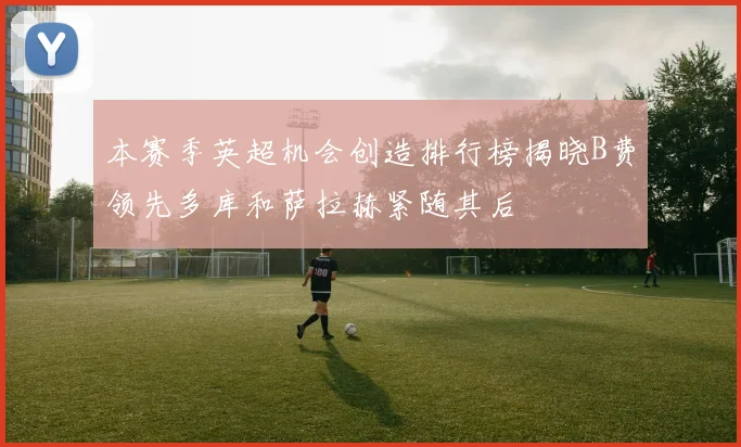 本赛季英超机会创造排行榜揭晓B费领先多库和萨拉赫紧随其后
