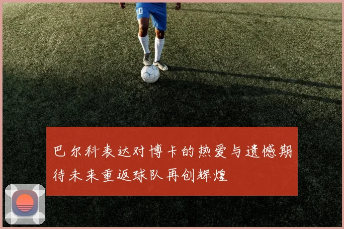 巴尔科表达对博卡的热爱与遗憾期待未来重返球队再创辉煌